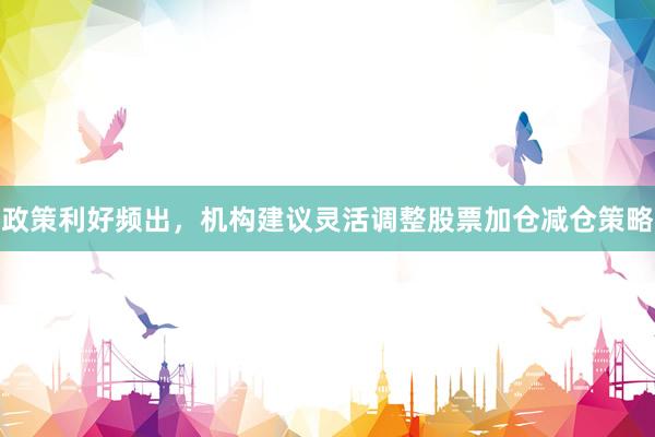 政策利好频出，机构建议灵活调整股票加仓减仓策略