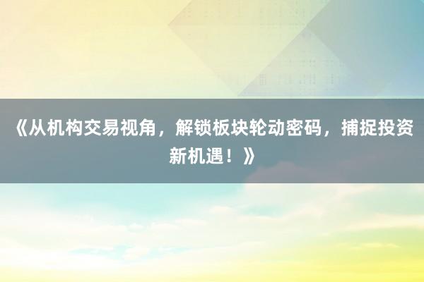 《从机构交易视角，解锁板块轮动密码，捕捉投资新机遇！》