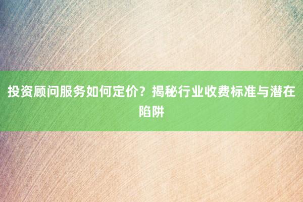 投资顾问服务如何定价？揭秘行业收费标准与潜在陷阱