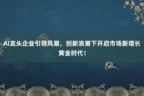 AI龙头企业引领风潮，创新浪潮下开启市场新增长黄金时代！