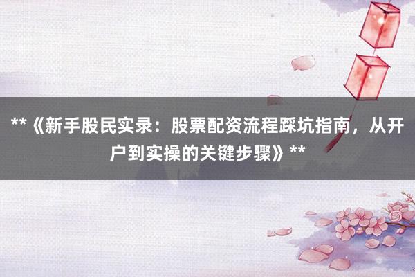 **《新手股民实录：股票配资流程踩坑指南，从开户到实操的关键步骤》**