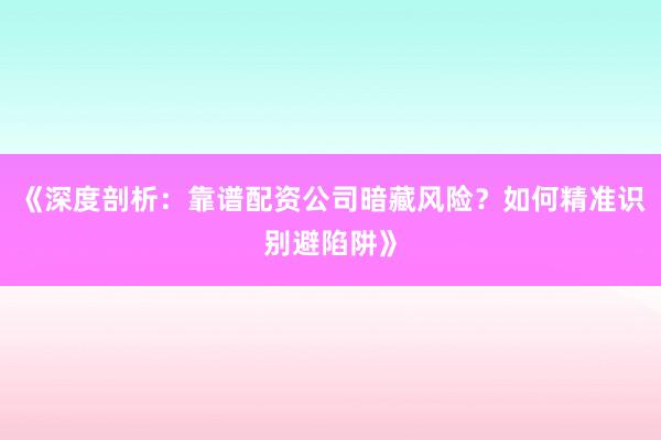 《深度剖析：靠谱配资公司暗藏风险？如何精准识别避陷阱》