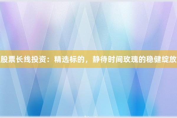 股票长线投资：精选标的，静待时间玫瑰的稳健绽放
