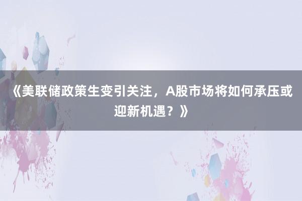 《美联储政策生变引关注，A股市场将如何承压或迎新机遇？》