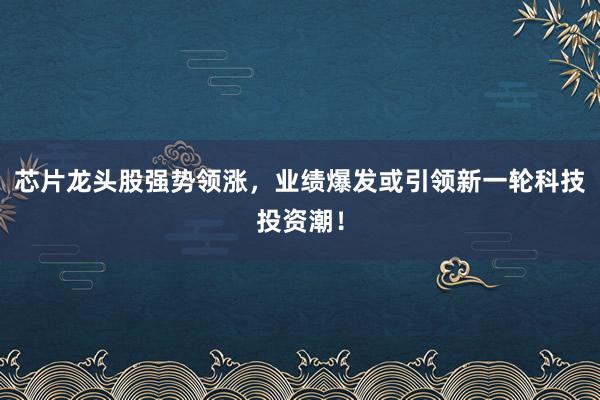 芯片龙头股强势领涨,业绩爆发或引领新一轮科技投资潮!