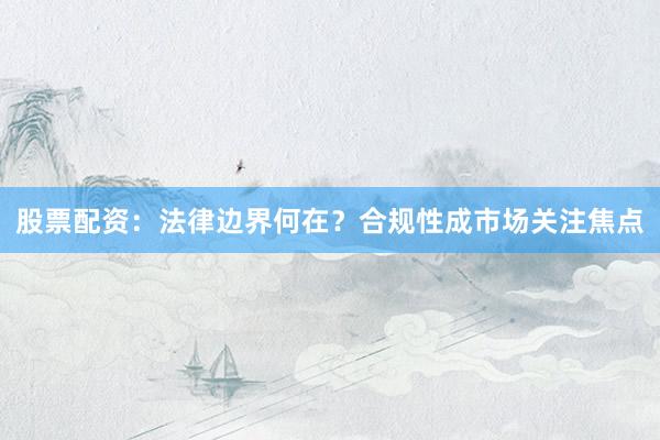 股票配资：法律边界何在？合规性成市场关注焦点