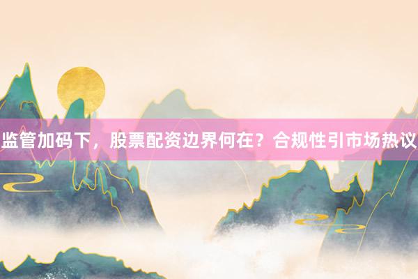 监管加码下，股票配资边界何在？合规性引市场热议