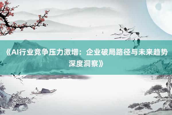 《AI行业竞争压力激增：企业破局路径与未来趋势深度洞察》