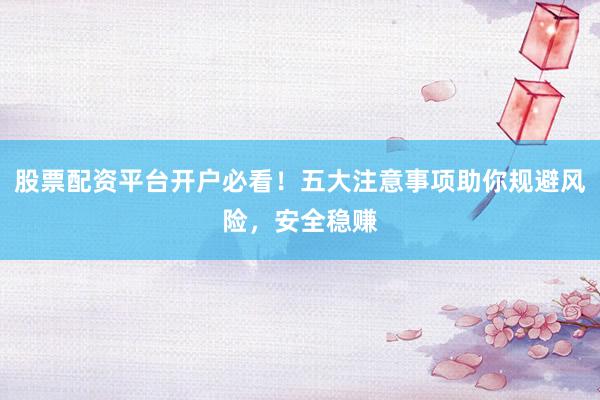 股票配资平台开户必看！五大注意事项助你规避风险，安全稳赚
