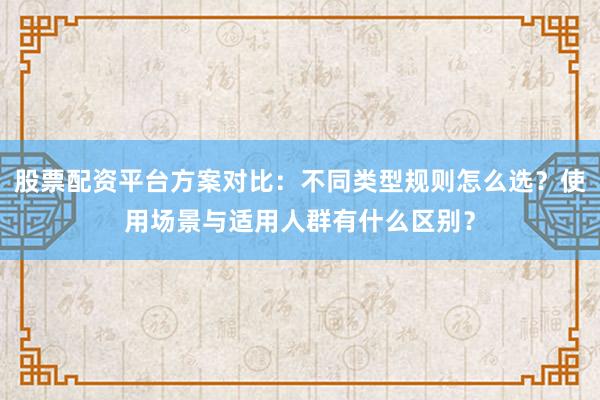 股票配资平台方案对比：不同类型规则怎么选？使用场景与适用人群有什么区别？