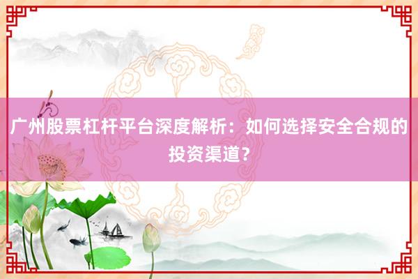 广州股票杠杆平台深度解析：如何选择安全合规的投资渠道？