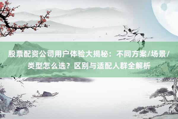 股票配资公司用户体验大揭秘：不同方案/场景/类型怎么选？区别与适配人群全解析