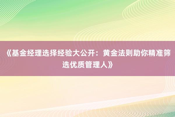 《基金经理选择经验大公开：黄金法则助你精准筛选优质管理人》