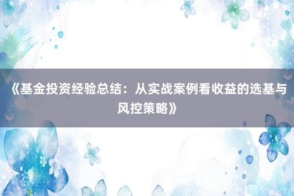 《基金投资经验总结：从实战案例看收益的选基与风控策略》