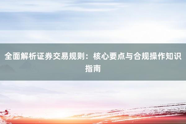 全面解析证券交易规则:核心要点与合规操作知识指南