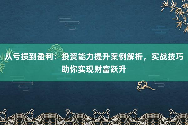 从亏损到盈利：投资能力提升案例解析，实战技巧助你实现财富跃升