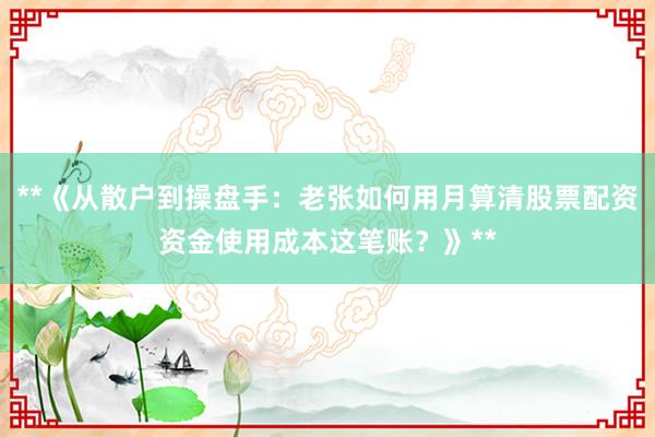**《从散户到操盘手:老张如何用月算清股票配资资金使用成本这笔账?》**