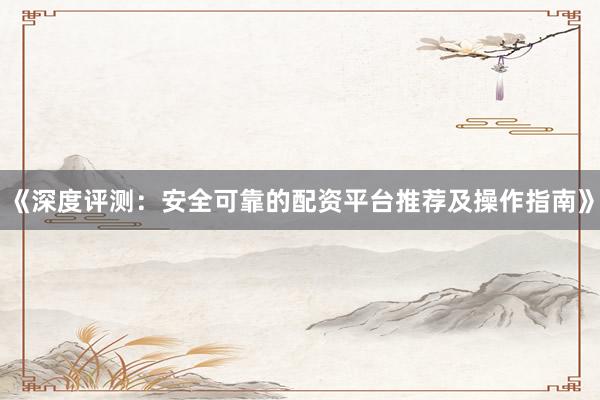 《深度评测:安全可靠的配资平台推荐及操作指南》