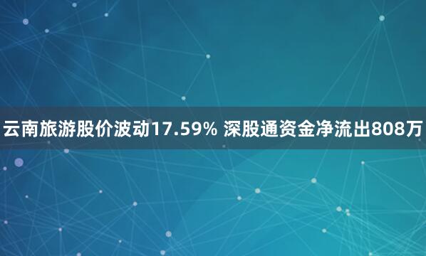 云南旅游股价波动17.59% 深股通资金净流出808万