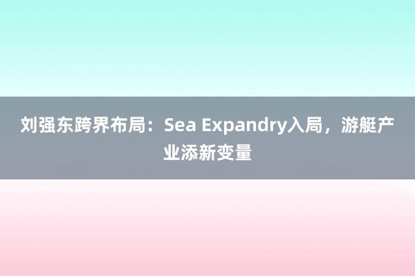 刘强东跨界布局：Sea Expandry入局，游艇产业添新变量