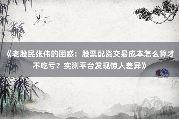 《老股民张伟的困惑:股票配资交易成本怎么算才不吃亏?实测平台发现惊人差异》
