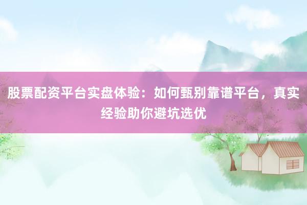 股票配资平台实盘体验：如何甄别靠谱平台，真实经验助你避坑选优
