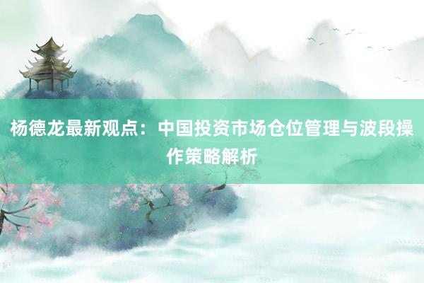 杨德龙最新观点:中国投资市场仓位管理与波段操作策略解析