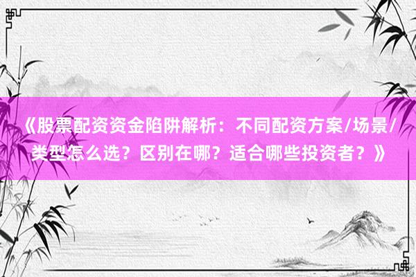 《股票配资资金陷阱解析：不同配资方案/场景/类型怎么选？区别在哪？适合哪些投资者？》