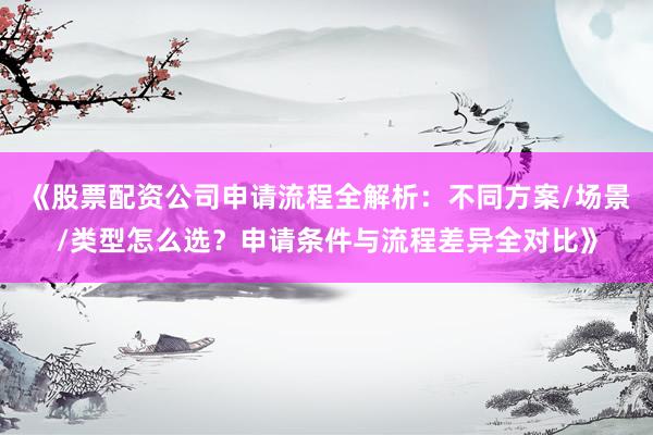 《股票配资公司申请流程全解析：不同方案/场景/类型怎么选？申请条件与流程差异全对比》