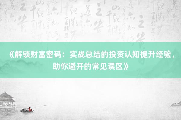 《解锁财富密码：实战总结的投资认知提升经验，助你避开的常见误区》