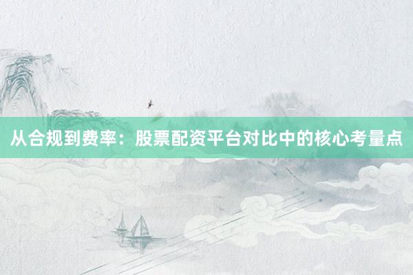 从合规到费率：股票配资平台对比中的核心考量点