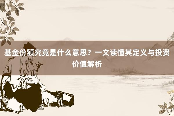 基金份额究竟是什么意思？一文读懂其定义与投资价值解析