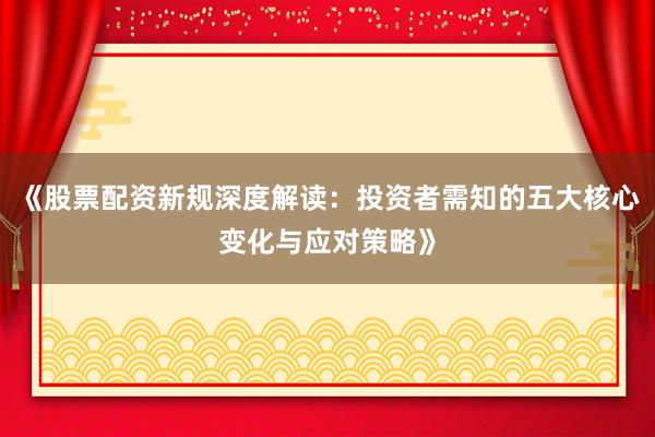 《股票配资新规深度解读：投资者需知的五大核心变化与应对策略》