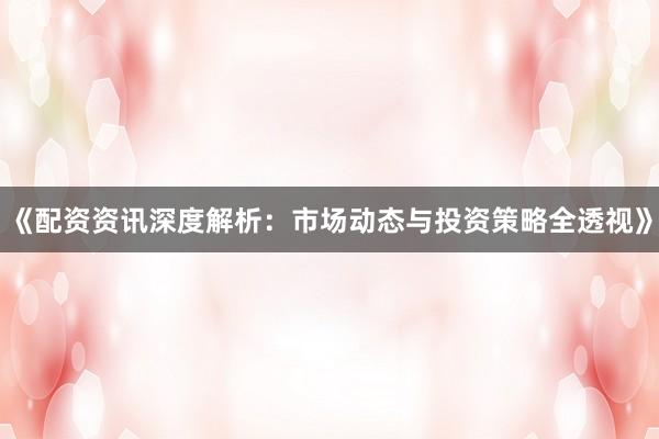 《配资资讯深度解析：市场动态与投资策略全透视》