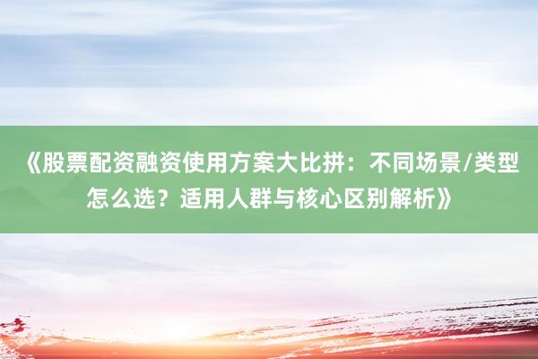 《股票配资融资使用方案大比拼：不同场景/类型怎么选？适用人群与核心区别解析》