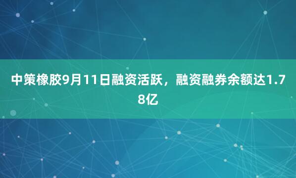 中策橡胶9月11日融资活跃,融资融券余额达1.78亿