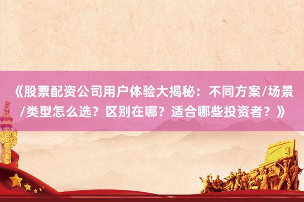 《股票配资公司用户体验大揭秘：不同方案/场景/类型怎么选？区别在哪？适合哪些投资者？》