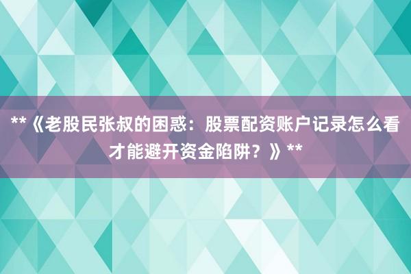 **《老股民张叔的困惑：股票配资账户记录怎么看才能避开资金陷阱？》**