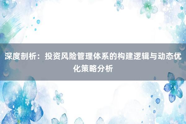 深度剖析：投资风险管理体系的构建逻辑与动态优化策略分析