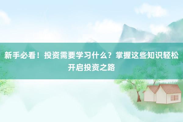 新手必看！投资需要学习什么？掌握这些知识轻松开启投资之路