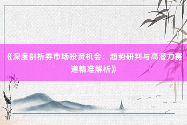 《深度剖析券市场投资机会：趋势研判与高潜力赛道精准解析》