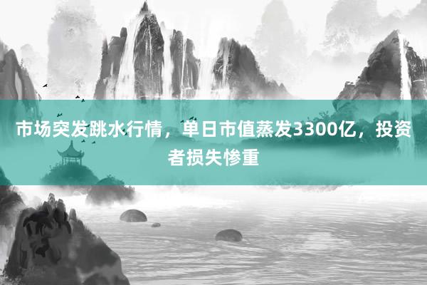 市场突发跳水行情，单日市值蒸发3300亿，投资者损失惨重