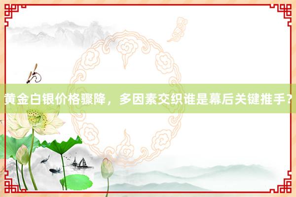 黄金白银价格骤降，多因素交织谁是幕后关键推手？