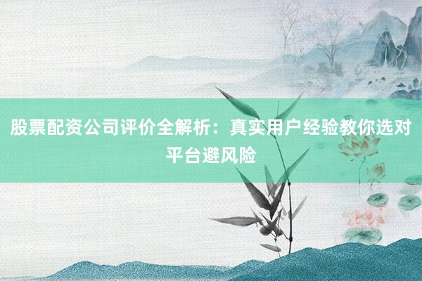 股票配资公司评价全解析：真实用户经验教你选对平台避风险