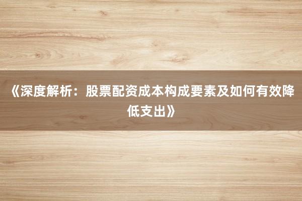 《深度解析：股票配资成本构成要素及如何有效降低支出》