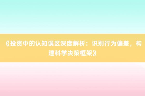 《投资中的认知误区深度解析：识别行为偏差，构建科学决策框架》