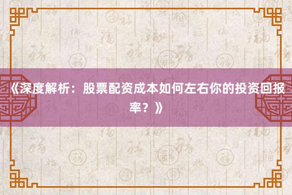 《深度解析：股票配资成本如何左右你的投资回报率？》