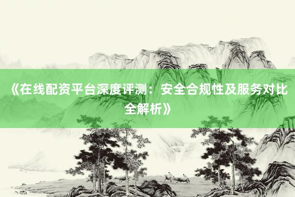 《在线配资平台深度评测：安全合规性及服务对比全解析》