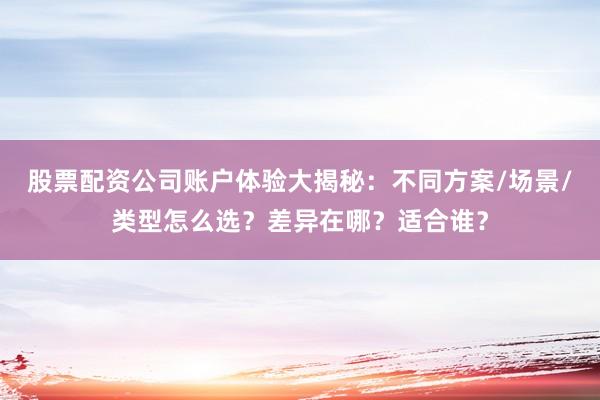 股票配资公司账户体验大揭秘:不同方案/场景/类型怎么选?差异在哪?适合谁?
