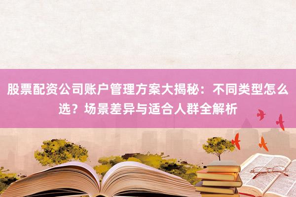 股票配资公司账户管理方案大揭秘：不同类型怎么选？场景差异与适合人群全解析